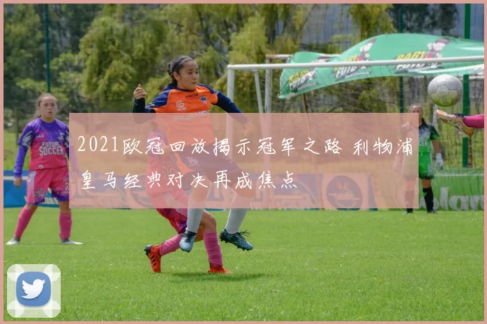 2021欧冠回放揭示冠军之路 利物浦皇马经典对决再成焦点