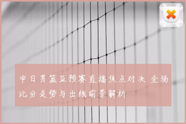 中日男篮亚预赛直播焦点对决 全场比分走势与出线前景解析