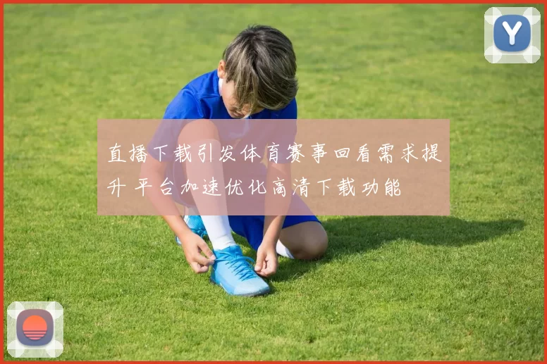 直播下载引发体育赛事回看需求提升 平台加速优化高清下载功能