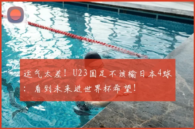 运气太差！U23国足不该输日本4球：看到未来进世界杯希望！