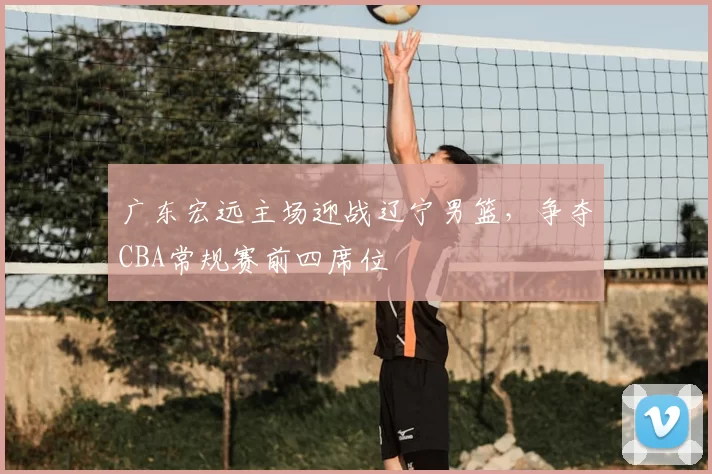 广东宏远主场迎战辽宁男篮,争夺CBA常规赛前四席位