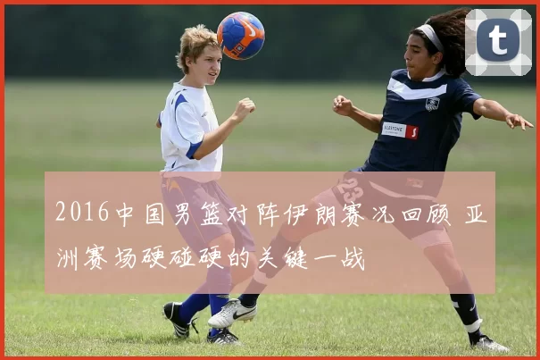 2016中国男篮对阵伊朗赛况回顾 亚洲赛场硬碰硬的关键一战