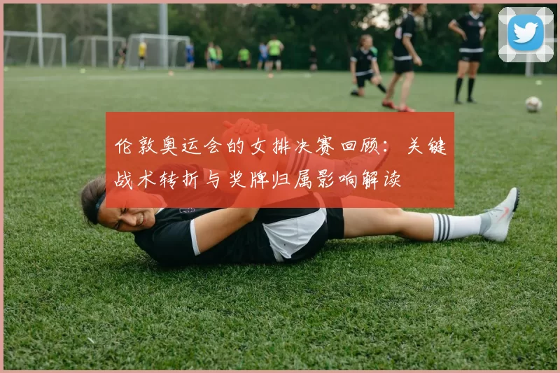 伦敦奥运会的女排决赛回顾：关键战术转折与奖牌归属影响解读