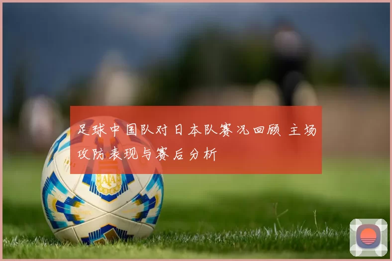 足球中国队对日本队赛况回顾 主场攻防表现与赛后分析