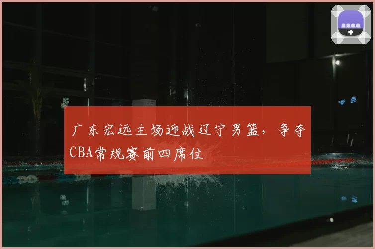 广东宏远主场迎战辽宁男篮,争夺CBA常规赛前四席位