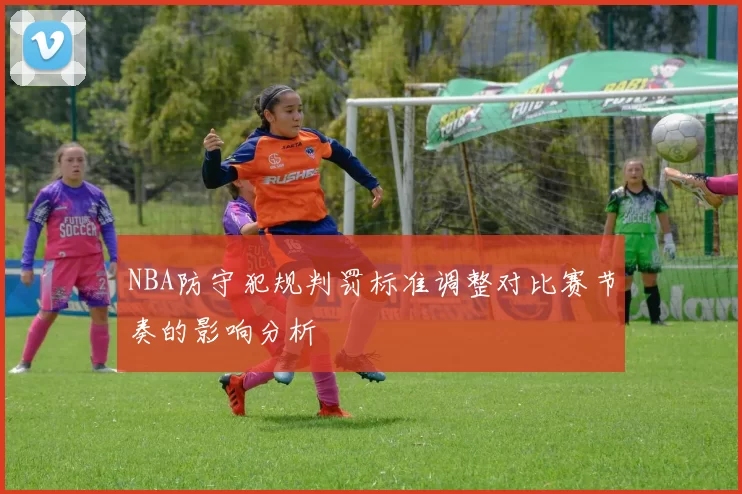 NBA防守犯规判罚标准调整对比赛节奏的影响分析