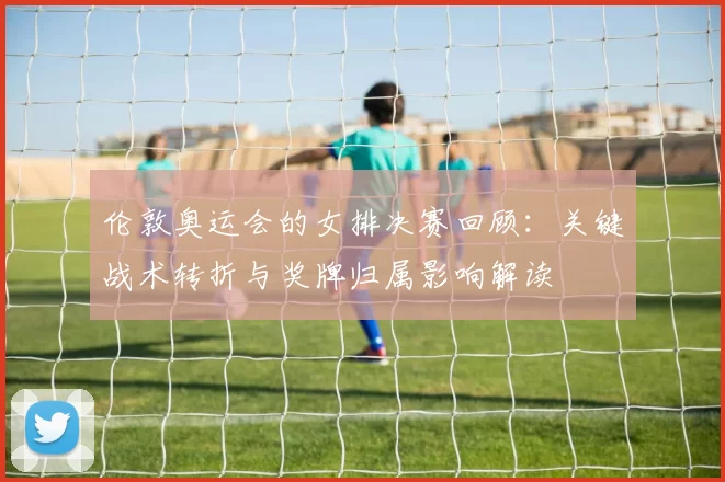 伦敦奥运会的女排决赛回顾：关键战术转折与奖牌归属影响解读