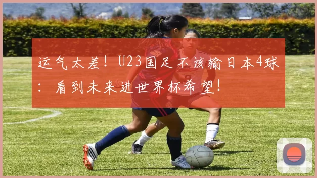 运气太差！U23国足不该输日本4球：看到未来进世界杯希望！