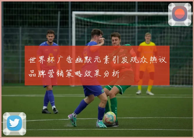 世界杯广告幽默元素引发观众热议品牌营销策略效果分析