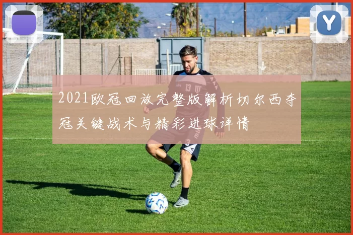 2021欧冠回放完整版解析切尔西夺冠关键战术与精彩进球详情