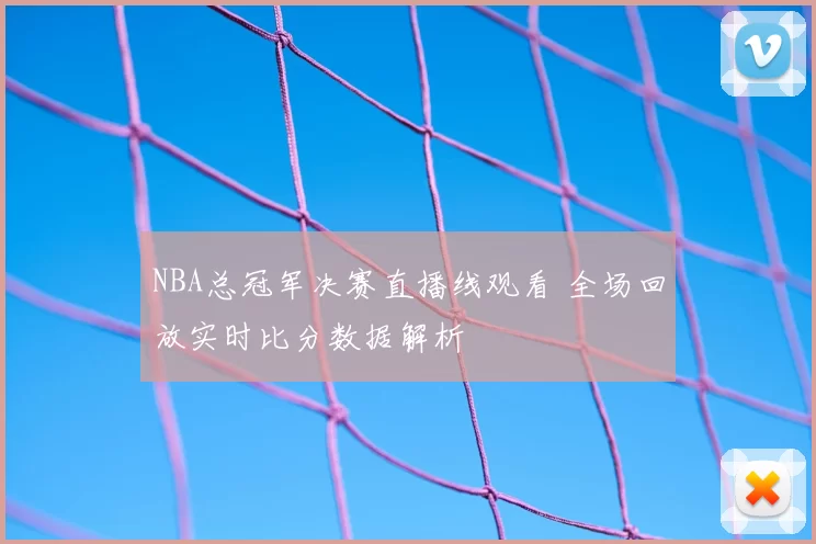 NBA总冠军决赛直播线观看 全场回放实时比分数据解析