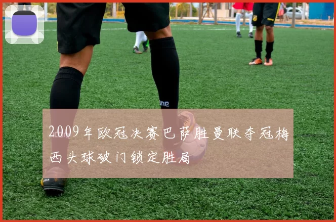 2009年欧冠决赛巴萨胜曼联夺冠梅西头球破门锁定胜局