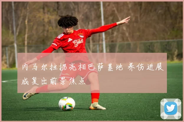 内马尔拄拐亮相巴萨基地 养伤进展成复出前景焦点