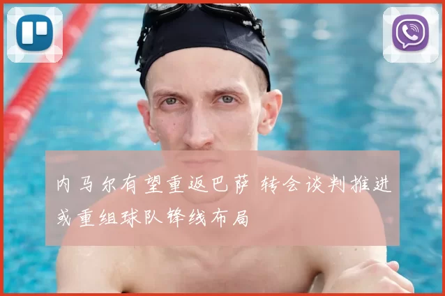 内马尔有望重返巴萨 转会谈判推进或重组球队锋线布局