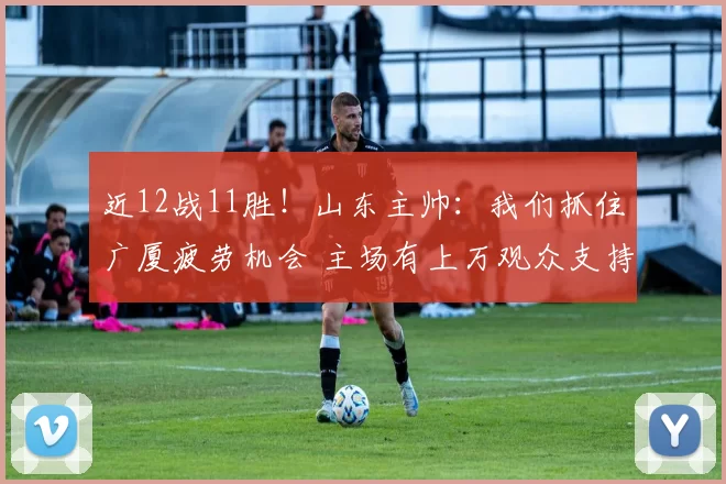近12战11胜！山东主帅：我们抓住广厦疲劳机会 主场有上万观众支持