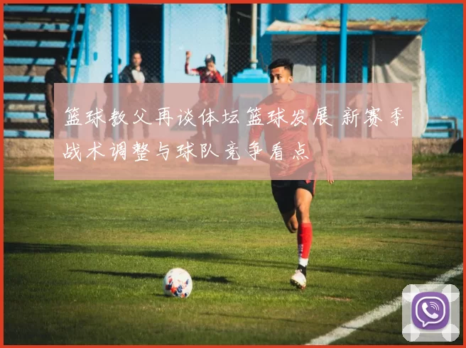 篮球教父再谈体坛篮球发展 新赛季战术调整与球队竞争看点