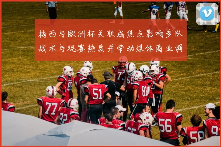 梅西与欧洲杯关联成焦点影响多队战术与观赛热度并带动媒体商业调整