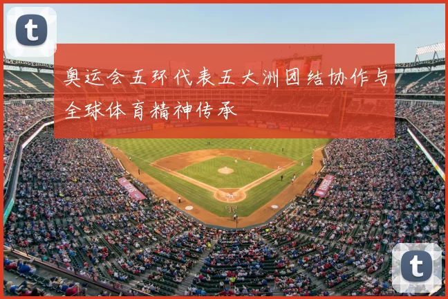 奥运会五环代表五大洲团结协作与全球体育精神传承