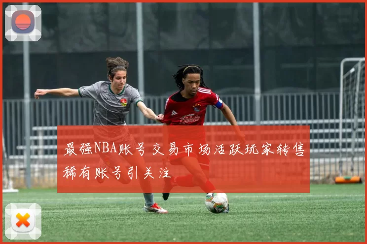 最强NBA账号交易市场活跃玩家转售稀有账号引关注