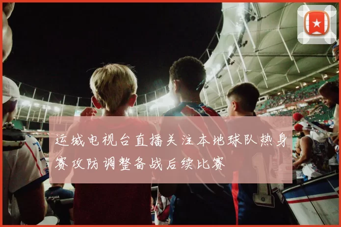 运城电视台直播关注本地球队热身赛攻防调整备战后续比赛
