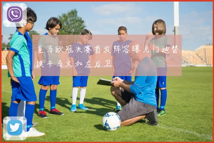 皇马欧冠决赛首发阵容曝光门迪替换卡马文加左后卫