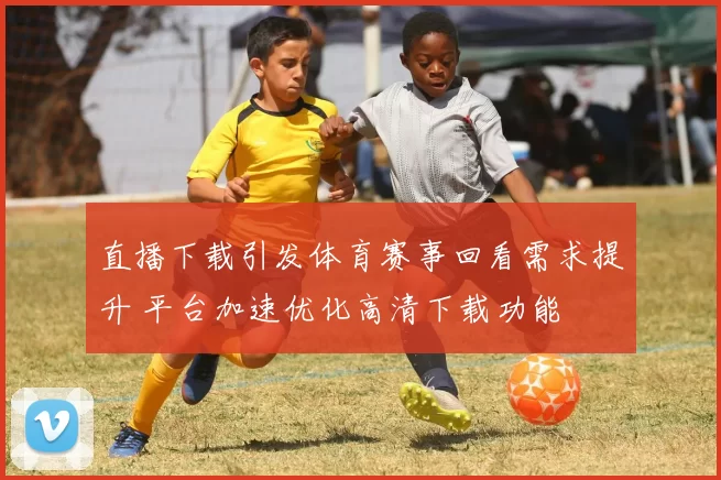 直播下载引发体育赛事回看需求提升 平台加速优化高清下载功能