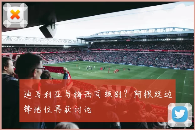 迪马利亚与梅西同级别？阿根廷边锋地位再获讨论