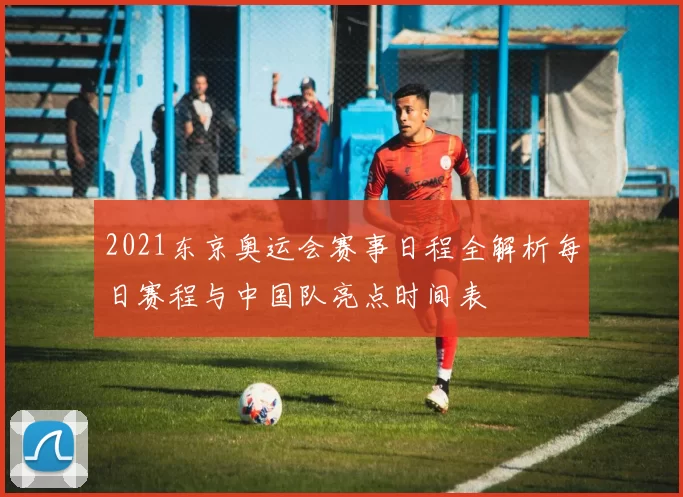 2021东京奥运会赛事日程全解析每日赛程与中国队亮点时间表