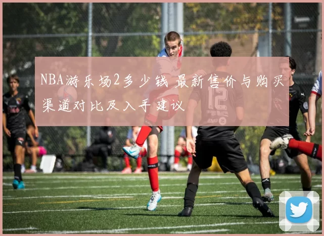 NBA游乐场2多少钱 最新售价与购买渠道对比及入手建议