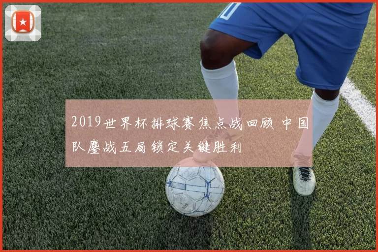 2019世界杯排球赛焦点战回顾 中国队鏖战五局锁定关键胜利