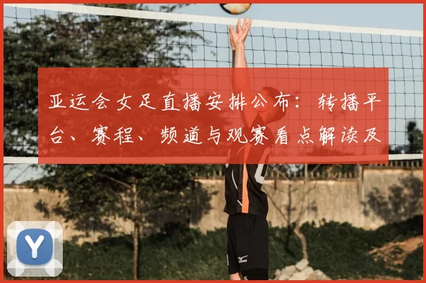 亚运会女足直播安排公布:转播平台、赛程、频道与观赛看点解读及如何观看