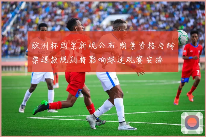 欧洲杯购票新规公布 购票资格与转票退款规则将影响球迷观赛安排