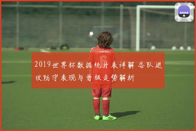 2019世界杯数据统计表详解 各队进攻防守表现与晋级走势解析