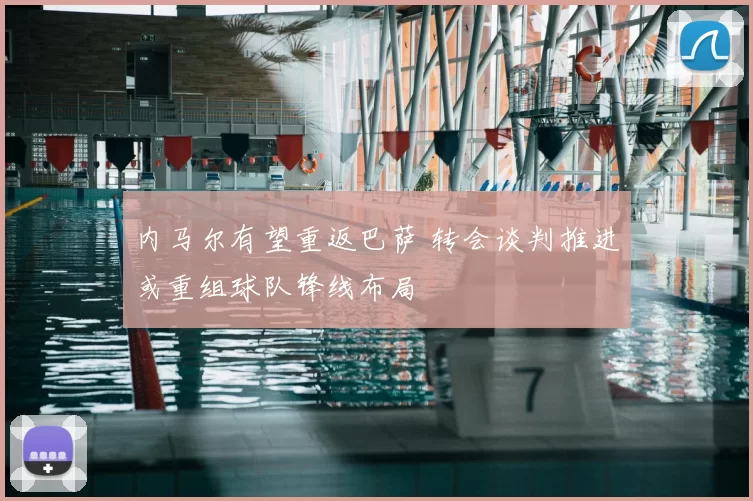 内马尔有望重返巴萨 转会谈判推进或重组球队锋线布局