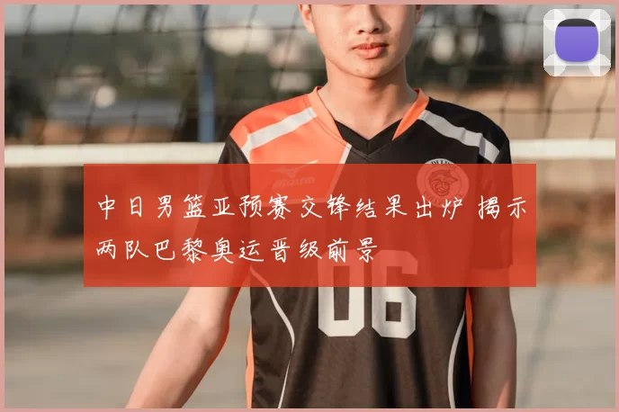 中日男篮亚预赛交锋结果出炉 揭示两队巴黎奥运晋级前景