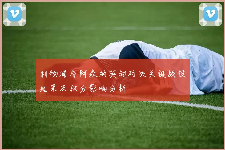 利物浦与阿森纳英超对决关键战役结果及积分影响分析