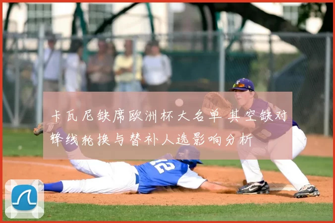 卡瓦尼缺席欧洲杯大名单 其空缺对锋线轮换与替补人选影响分析