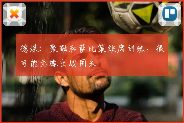 德媒：聚勒和萨比策缺席训练，很可能无缘出战国米