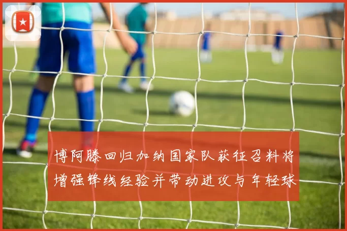 博阿滕回归加纳国家队获征召料将增强锋线经验并带动进攻与年轻球员融合