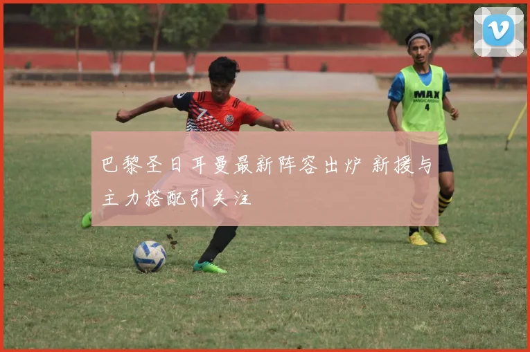 巴黎圣日耳曼最新阵容出炉 新援与主力搭配引关注