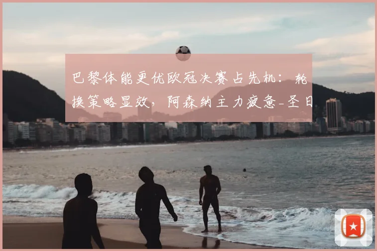 巴黎体能更优欧冠决赛占先机：轮换策略显效，阿森纳主力疲惫_圣日耳曼_联赛_球员