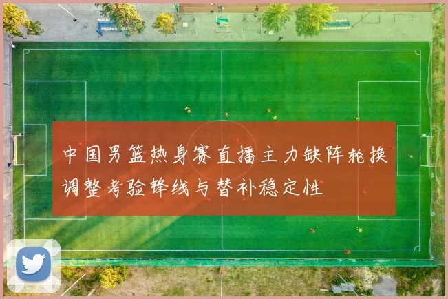 中国男篮热身赛直播主力缺阵轮换调整考验锋线与替补稳定性