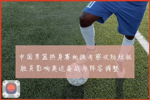 中国男篮热身赛轮换考察攻防短板 胜负影响奥运备战与阵容调整