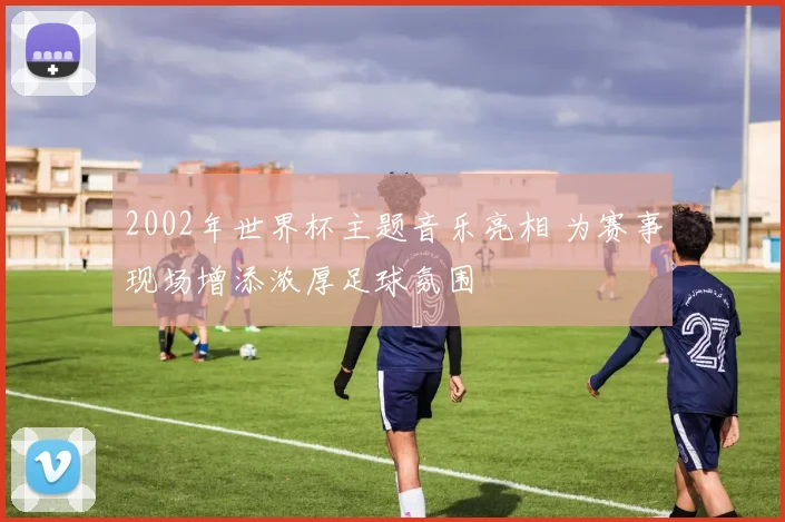 2002年世界杯主题音乐亮相 为赛事现场增添浓厚足球氛围
