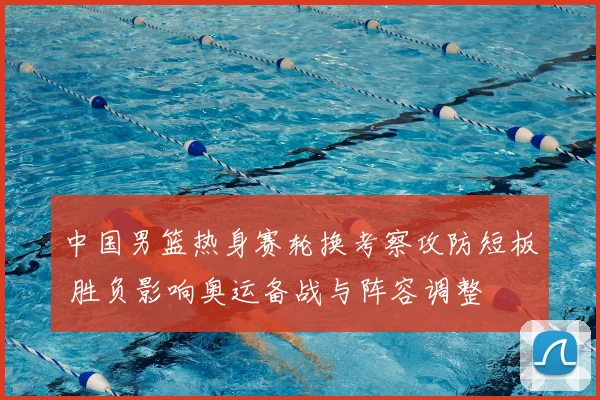 中国男篮热身赛轮换考察攻防短板 胜负影响奥运备战与阵容调整