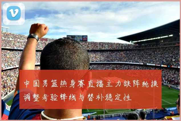 中国男篮热身赛直播主力缺阵轮换调整考验锋线与替补稳定性
