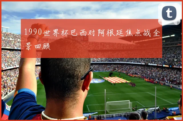 1990世界杯巴西对阿根廷焦点战全景回顾